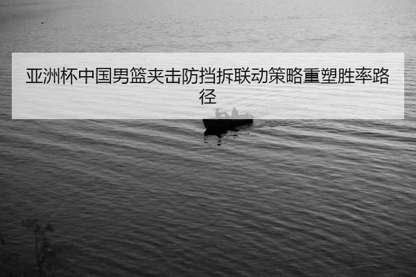 亚洲杯中国男篮夹击防挡拆联动策略重塑胜率路径